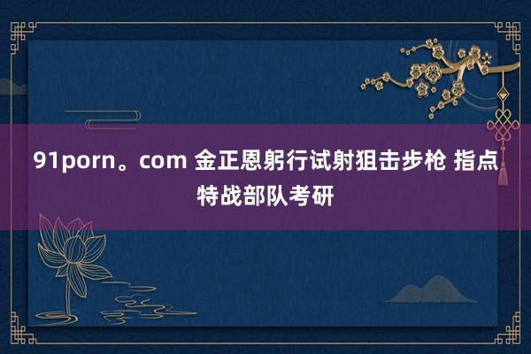 91porn。com 金正恩躬行试射狙击步枪 指点特战部队考研
