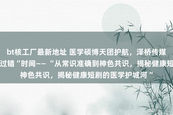 bt核工厂最新地址 医学硕博天团护航，泽桥传媒打造健康短剧“零过错“时间—— “从常识准确到神色共识，揭秘健康短剧的医学护城河“