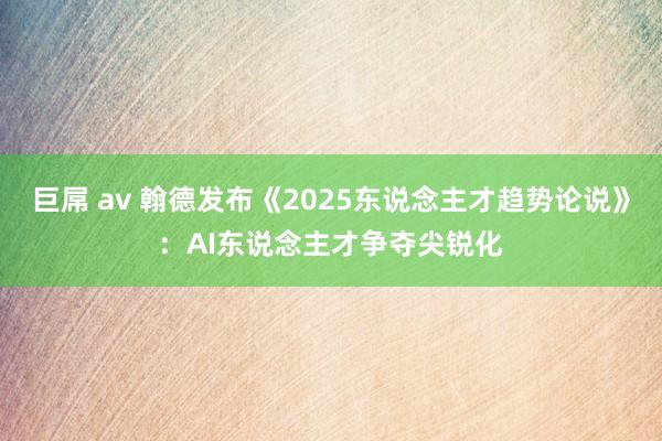 巨屌 av 翰德发布《2025东说念主才趋势论说》：AI东说念主才争夺尖锐化