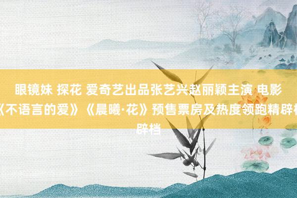 眼镜妹 探花 爱奇艺出品张艺兴赵丽颖主演 电影《不语言的爱》《晨曦·花》预售票房及热度领跑精辟档
