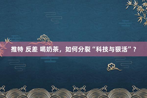 推特 反差 喝奶茶，如何分裂“科技与狠活”？