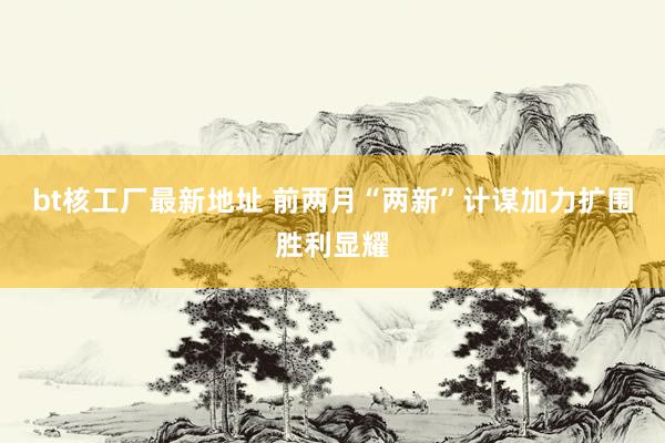 bt核工厂最新地址 前两月“两新”计谋加力扩围胜利显耀