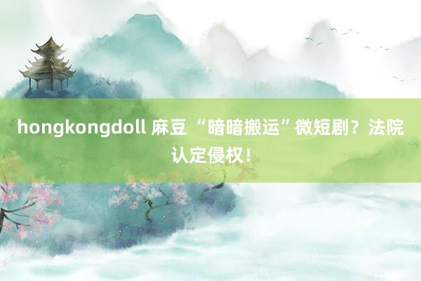 hongkongdoll 麻豆 “暗暗搬运”微短剧？法院认定侵权！