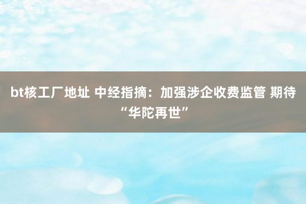 bt核工厂地址 中经指摘：加强涉企收费监管 期待“华陀再世”