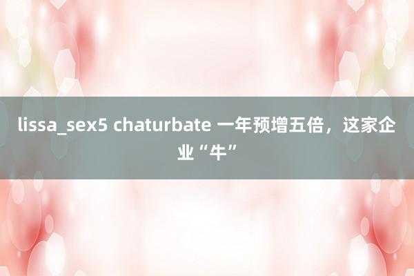 lissa_sex5 chaturbate 一年预增五倍，这家企业“牛”