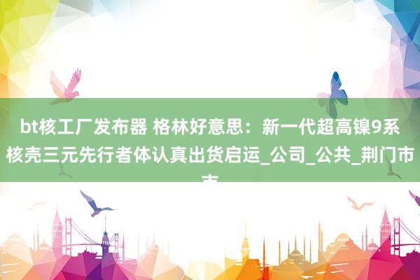 bt核工厂发布器 格林好意思：新一代超高镍9系核壳三元先行者体认真出货启运_公司_公共_荆门市