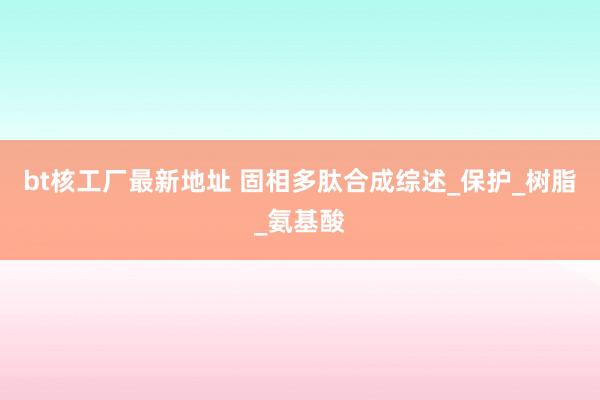 bt核工厂最新地址 固相多肽合成综述_保护_树脂_氨基酸