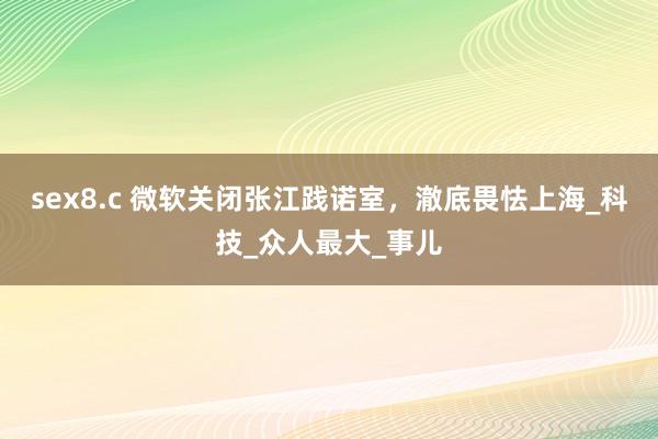 sex8.c 微软关闭张江践诺室，澈底畏怯上海_科技_众人最大_事儿