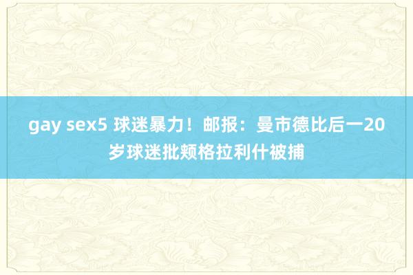 gay sex5 球迷暴力！邮报：曼市德比后一20岁球迷批颊格拉利什被捕