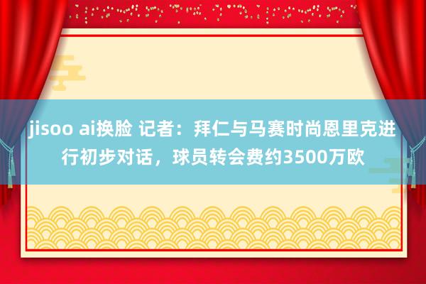 jisoo ai换脸 记者：拜仁与马赛时尚恩里克进行初步对话，球员转会费约3500万欧