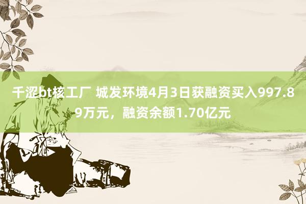 千涩bt核工厂 城发环境4月3日获融资买入997.89万元，融资余额1.70亿元