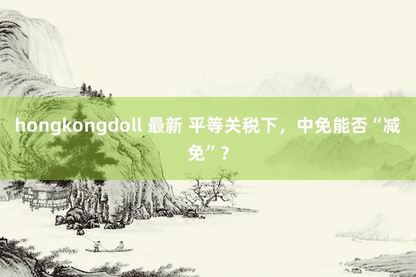 hongkongdoll 最新 平等关税下，中免能否“减免”？