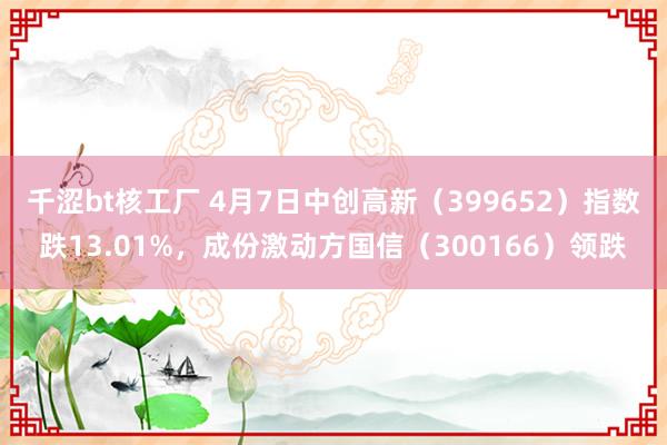 千涩bt核工厂 4月7日中创高新（399652）指数跌13.01%，成份激动方国信（300166）领跌