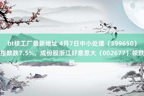 bt核工厂最新地址 4月7日中小处理（399650）指数跌7.5%，成份股浙江好意思大（002677）领跌