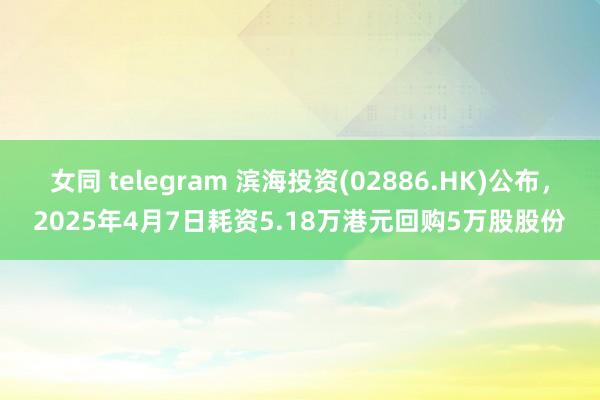 女同 telegram 滨海投资(02886.HK)公布，2025年4月7日耗资5.18万港元回购5万股股份