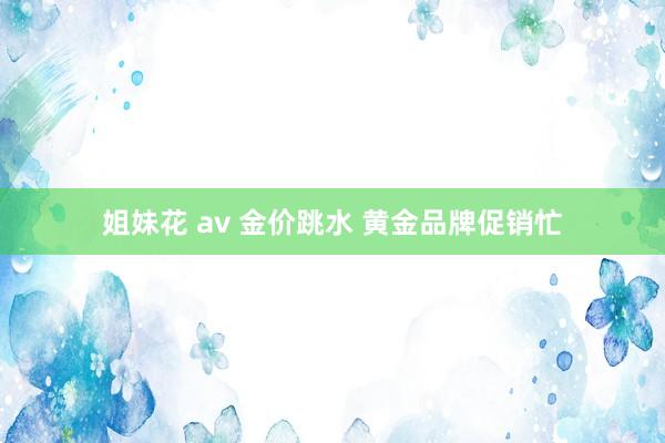 姐妹花 av 金价跳水 黄金品牌促销忙