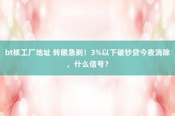 bt核工厂地址 转眼急刹！3%以下破钞贷今夜消除，什么信号？