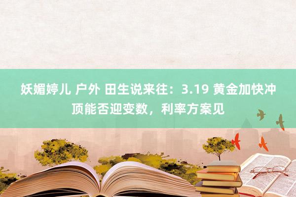 妖媚婷儿 户外 田生说来往：3.19 黄金加快冲顶能否迎变数，利率方案见