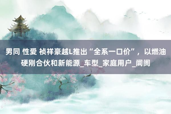 男同 性愛 祯祥豪越L推出“全系一口价”，以燃油硬刚合伙和新能源_车型_家庭用户_阛阓