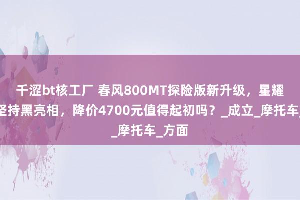 千涩bt核工厂 春风800MT探险版新升级，星耀白蓝坚持黑亮相，降价4700元值得起初吗？_成立_摩托车_方面