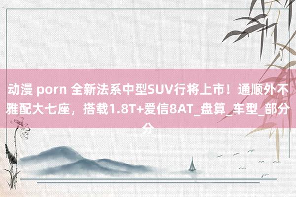 动漫 porn 全新法系中型SUV行将上市！通顺外不雅配大七座，搭载1.8T+爱信8AT_盘算_车型_部分