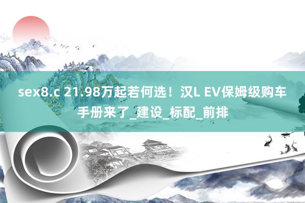 sex8.c 21.98万起若何选！汉L EV保姆级购车手册来了_建设_标配_前排