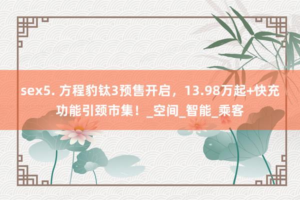 sex5. 方程豹钛3预售开启，13.98万起+快充功能引颈市集！_空间_智能_乘客