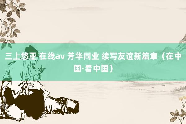三上悠亚 在线av 芳华同业 续写友谊新篇章（在中国·看中国）