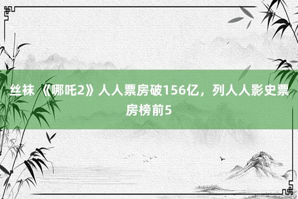 丝袜 《哪吒2》人人票房破156亿，列人人影史票房榜前5