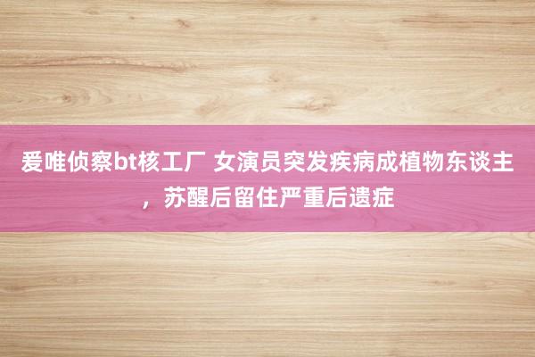 爰唯侦察bt核工厂 女演员突发疾病成植物东谈主，苏醒后留住严重后遗症