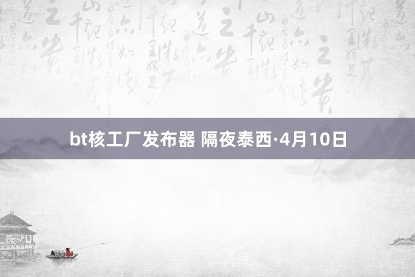 bt核工厂发布器 隔夜泰西·4月10日