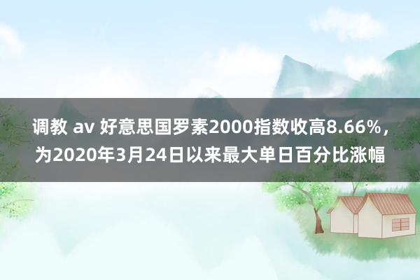调教 av 好意思国罗素2000指数收高8.66%，为2020年3月24日以来最大单日百分比涨幅