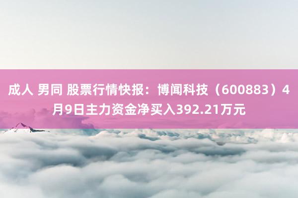 成人 男同 股票行情快报：博闻科技（600883）4月9日主力资金净买入392.21万元
