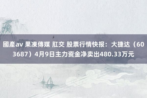 國產av 果凍傳媒 肛交 股票行情快报：大捷达（603687）4月9日主力资金净卖出480.33万元