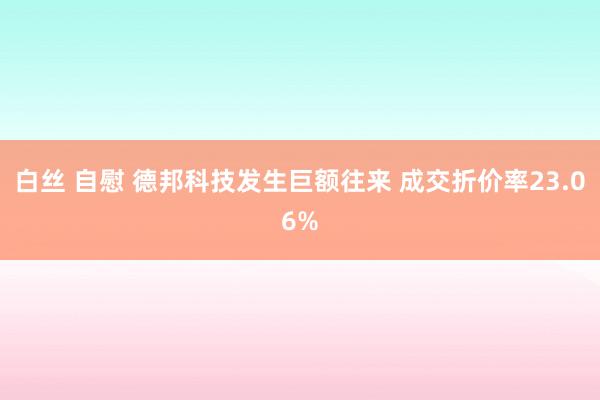 白丝 自慰 德邦科技发生巨额往来 成交折价率23.06%