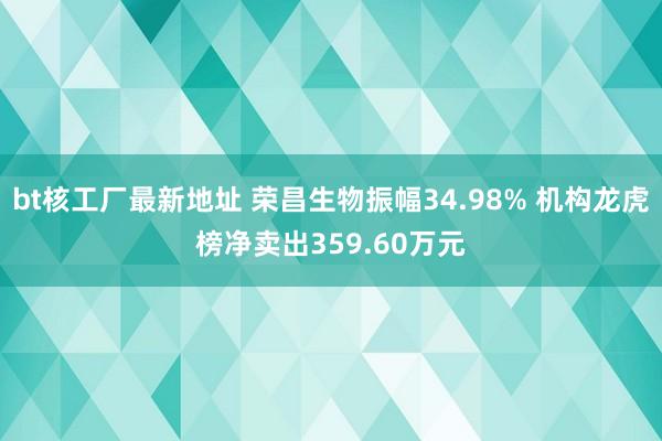 bt核工厂最新地址 荣昌生物振幅34.98% 机构龙虎榜净卖出359.60万元