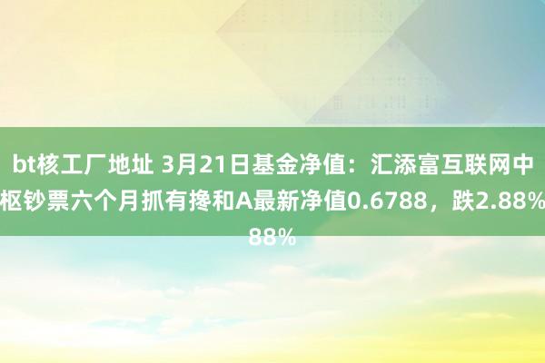 bt核工厂地址 3月21日基金净值：汇添富互联网中枢钞票六个月抓有搀和A最新净值0.6788，跌2.88%