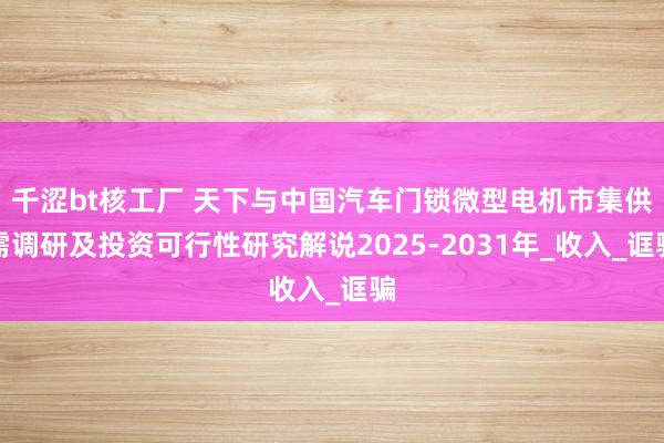 千涩bt核工厂 天下与中国汽车门锁微型电机市集供需调研及投资可行性研究解说2025-2031年_收入_诓骗