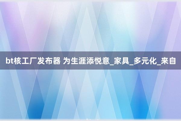 bt核工厂发布器 为生涯添悦意_家具_多元化_来自