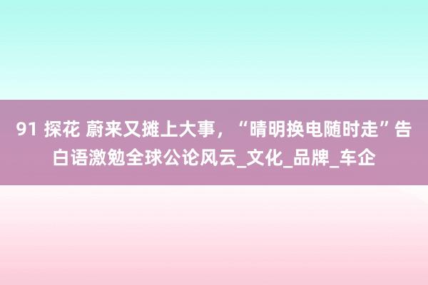 91 探花 蔚来又摊上大事，“晴明换电随时走”告白语激勉全球公论风云_文化_品牌_车企