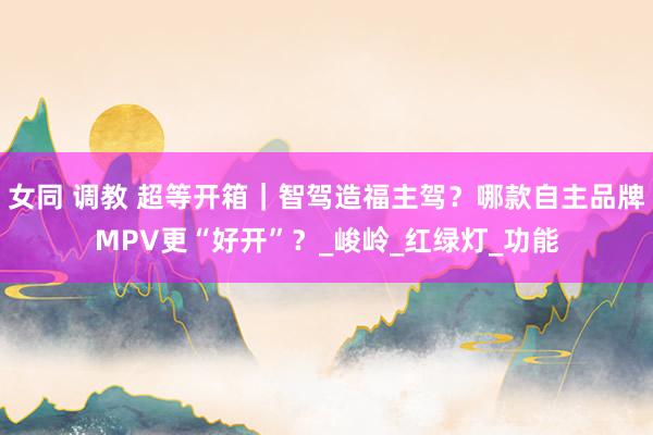 女同 调教 超等开箱｜智驾造福主驾？哪款自主品牌MPV更“好开”？_峻岭_红绿灯_功能