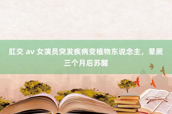 肛交 av 女演员突发疾病变植物东说念主，晕厥三个月后苏醒