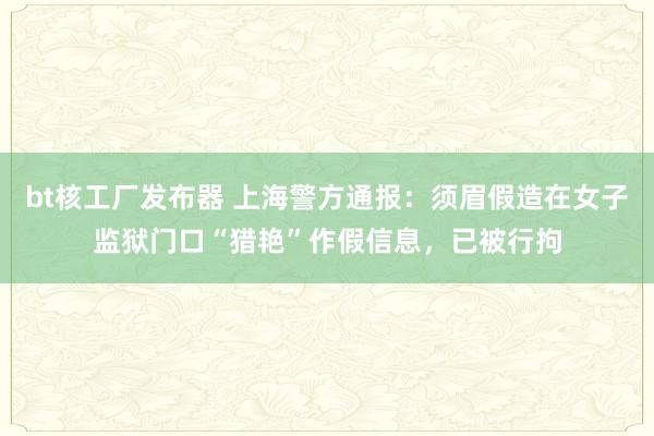 bt核工厂发布器 上海警方通报：须眉假造在女子监狱门口“猎艳”作假信息，已被行拘