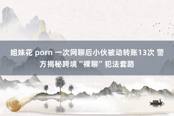 姐妹花 porn 一次网聊后小伙被动转账13次 警方揭秘跨境“裸聊”犯法套路