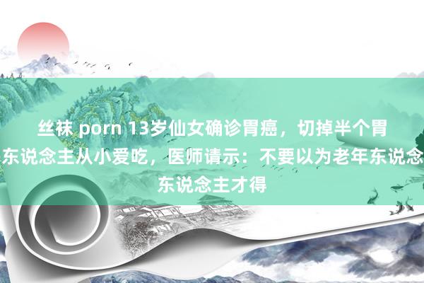 丝袜 porn 13岁仙女确诊胃癌，切掉半个胃！好多东说念主从小爱吃，医师请示：不要以为老年东说念主才得