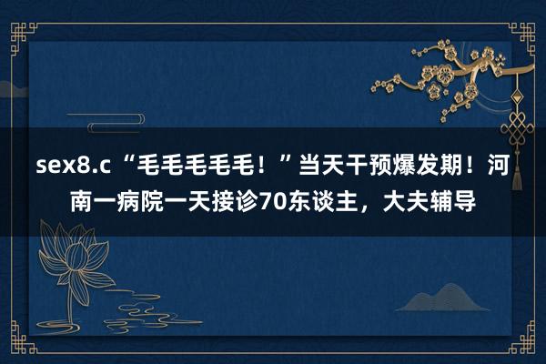 sex8.c “毛毛毛毛毛！”当天干预爆发期！河南一病院一天接诊70东谈主，大夫辅导