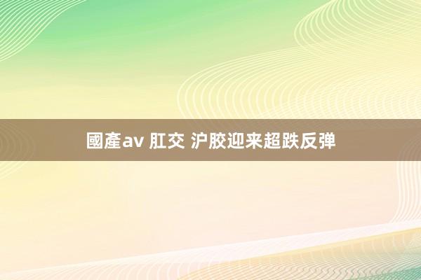 國產av 肛交 沪胶迎来超跌反弹