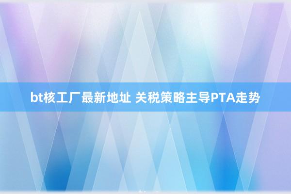 bt核工厂最新地址 关税策略主导PTA走势