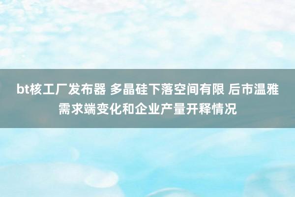 bt核工厂发布器 多晶硅下落空间有限 后市温雅需求端变化和企业产量开释情况