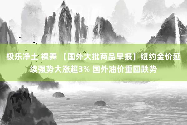 极乐净土 裸舞 【国外大批商品早报】纽约金价延续强势大涨超3% 国外油价重回跌势